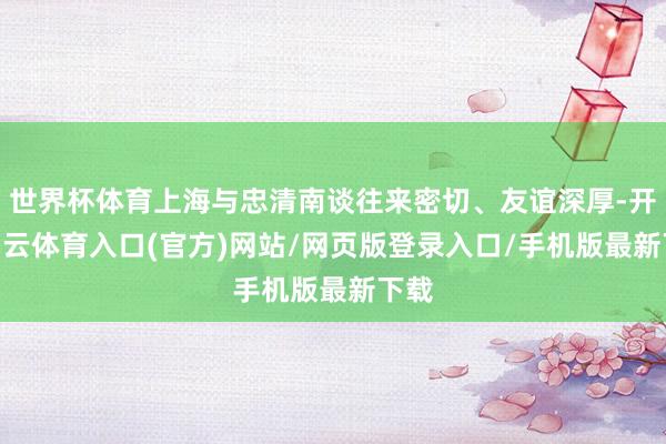 世界杯体育上海与忠清南谈往来密切、友谊深厚-开yun云体育入口(官方)网站/网页版登录入口/手机版最新下载
