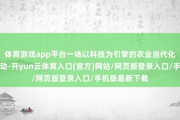 体育游戏app平台一场以科技为引擎的农业当代化变革正加快鼓动-开yun云体育入口(官方)网站/网页版登录入口/手机版最新下载