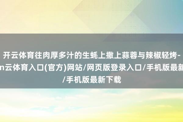 开云体育往肉厚多汁的生蚝上撒上蒜蓉与辣椒轻烤-开yun云体育入口(官方)网站/网页版登录入口/手机版最新下载