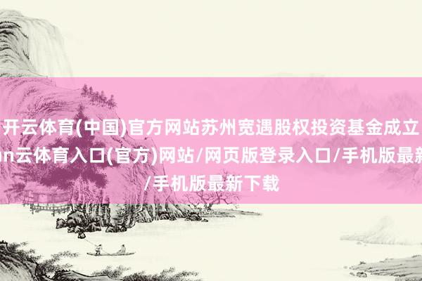 开云体育(中国)官方网站苏州宽遇股权投资基金成立-开yun云体育入口(官方)网站/网页版登录入口/手机版最新下载