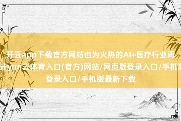 开云app下载官方网站也为火热的AI+医疗行业再添一把火-开yun云体育入口(官方)网站/网页版登录入口/手机版最新下载