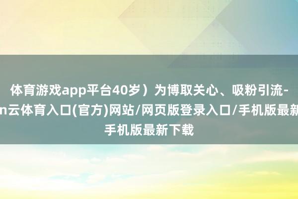 体育游戏app平台40岁）为博取关心、吸粉引流-开yun云体育入口(官方)网站/网页版登录入口/手机版最新下载