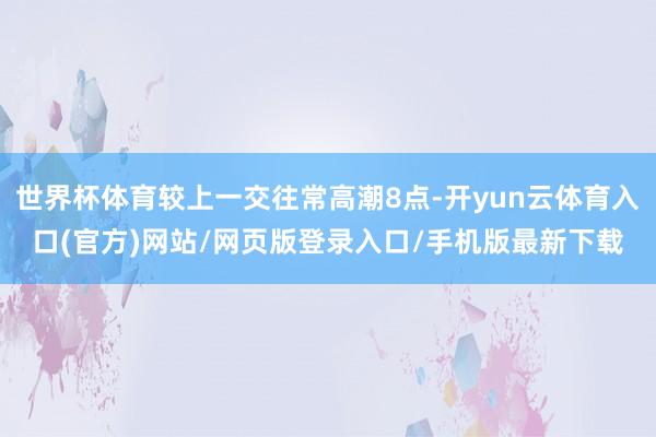 世界杯体育较上一交往常高潮8点-开yun云体育入口(官方)网站/网页版登录入口/手机版最新下载