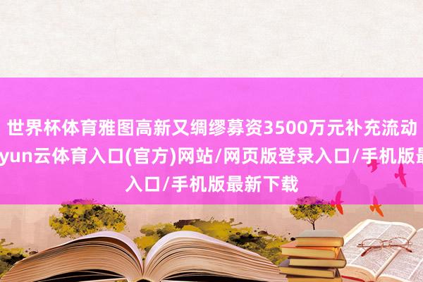 世界杯体育雅图高新又绸缪募资3500万元补充流动资金-开yun云体育入口(官方)网站/网页版登录入口/手机版最新下载