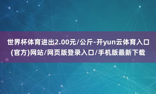 世界杯体育进出2.00元/公斤-开yun云体育入口(官方)网站/网页版登录入口/手机版最新下载