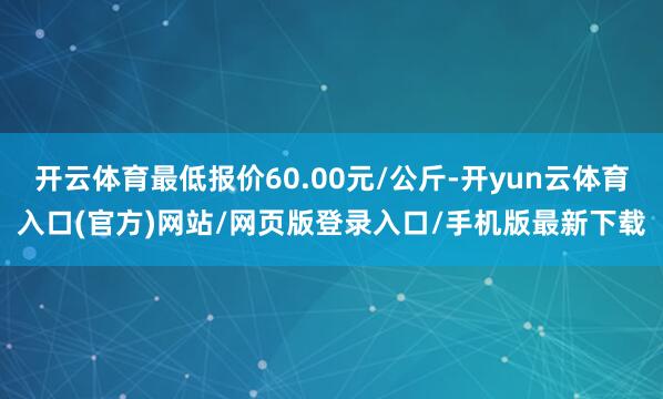 开云体育最低报价60.00元/公斤-开yun云体育入口(官方)网站/网页版登录入口/手机版最新下载
