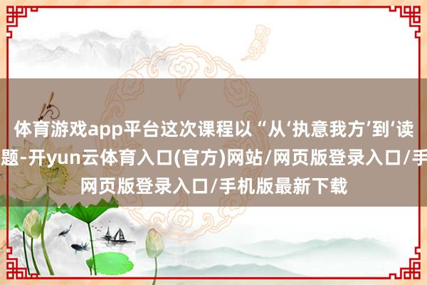 体育游戏app平台这次课程以“从‘执意我方’到‘读懂中医’”为主题-开yun云体育入口(官方)网站/网页版登录入口/手机版最新下载