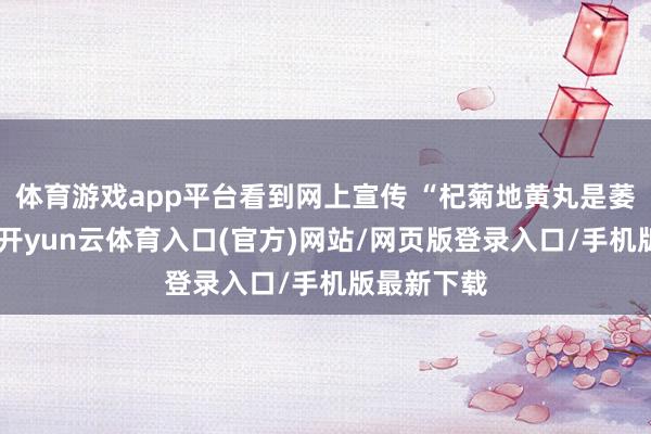 体育游戏app平台看到网上宣传 “杞菊地黄丸是萎缩克星”-开yun云体育入口(官方)网站/网页版登录入口/手机版最新下载