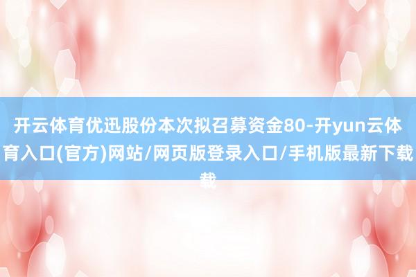 开云体育优迅股份本次拟召募资金80-开yun云体育入口(官方)网站/网页版登录入口/手机版最新下载