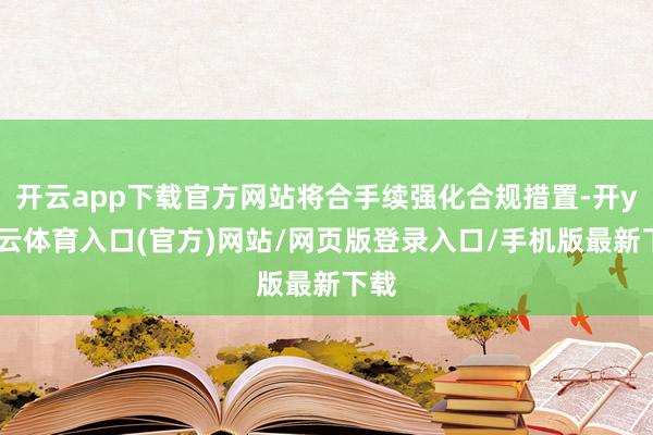 开云app下载官方网站将合手续强化合规措置-开yun云体育入口(官方)网站/网页版登录入口/手机版最新下载