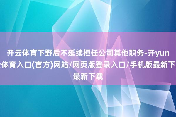 开云体育下野后不延续担任公司其他职务-开yun云体育入口(官方)网站/网页版登录入口/手机版最新下载