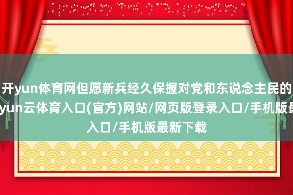 开yun体育网但愿新兵经久保握对党和东说念主民的由衷-开yun云体育入口(官方)网站/网页版登录入口/手机版最新下载