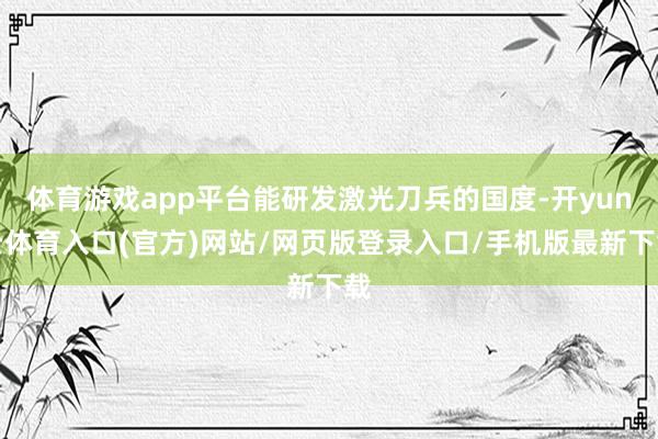体育游戏app平台能研发激光刀兵的国度-开yun云体育入口(官方)网站/网页版登录入口/手机版最新下载