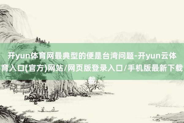 开yun体育网最典型的便是台湾问题-开yun云体育入口(官方)网站/网页版登录入口/手机版最新下载