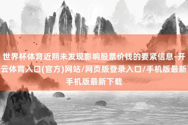 世界杯体育近期未发现影响股票价钱的要紧信息-开yun云体育入口(官方)网站/网页版登录入口/手机版最新下载