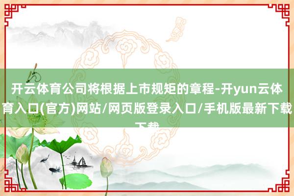 开云体育公司将根据上市规矩的章程-开yun云体育入口(官方)网站/网页版登录入口/手机版最新下载