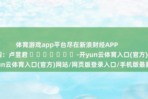 体育游戏app平台尽在新浪财经APP            						拖累裁剪：卢昱君 							-开yun云体育入口(官方)网站/网页版登录入口/手机版最新下载