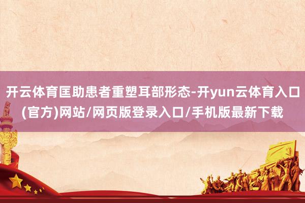 开云体育匡助患者重塑耳部形态-开yun云体育入口(官方)网站/网页版登录入口/手机版最新下载