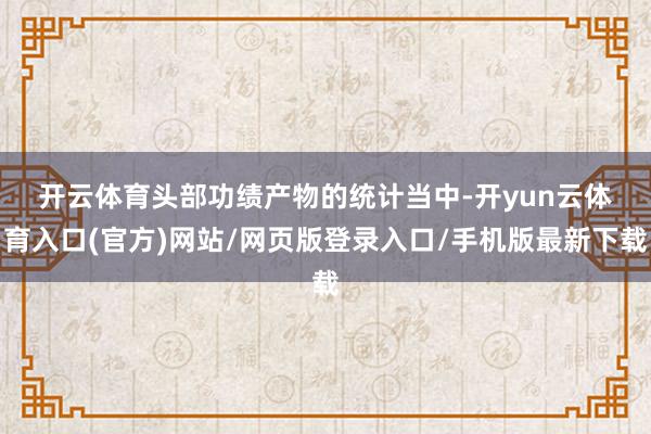 开云体育　　头部功绩产物的统计当中-开yun云体育入口(官方)网站/网页版登录入口/手机版最新下载