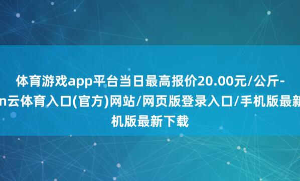 体育游戏app平台当日最高报价20.00元/公斤-开yun云体育入口(官方)网站/网页版登录入口/手机版最新下载