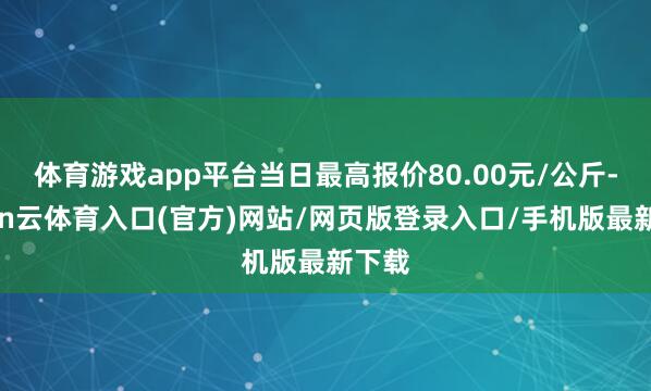 体育游戏app平台当日最高报价80.00元/公斤-开yun云体育入口(官方)网站/网页版登录入口/手机版最新下载