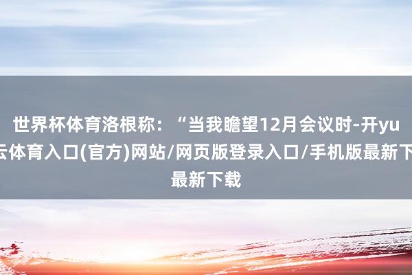 世界杯体育洛根称:“当我瞻望12月会议时-开yun云体育入口(官方)网站/网页版登录入口/手机版最新下载