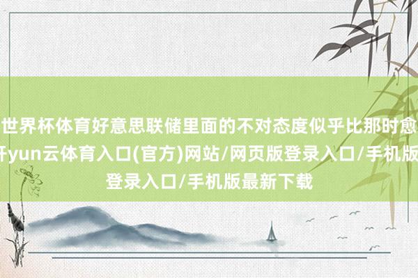 世界杯体育好意思联储里面的不对态度似乎比那时愈加透露-开yun云体育入口(官方)网站/网页版登录入口/手机版最新下载