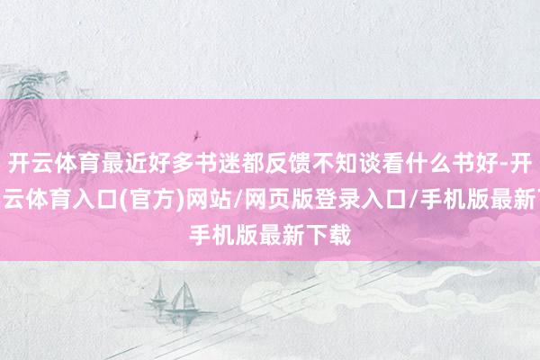 开云体育最近好多书迷都反馈不知谈看什么书好-开yun云体育入口(官方)网站/网页版登录入口/手机版最新下载