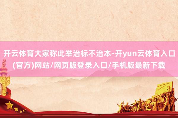 开云体育大家称此举治标不治本-开yun云体育入口(官方)网站/网页版登录入口/手机版最新下载