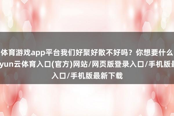 体育游戏app平台我们好聚好散不好吗?你想要什么抵偿-开yun云体育入口(官方)网站/网页版登录入口/手机版最新下载