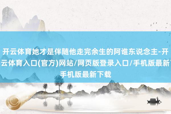 开云体育她才是伴随他走完余生的阿谁东说念主-开yun云体育入口(官方)网站/网页版登录入口/手机版最新下载