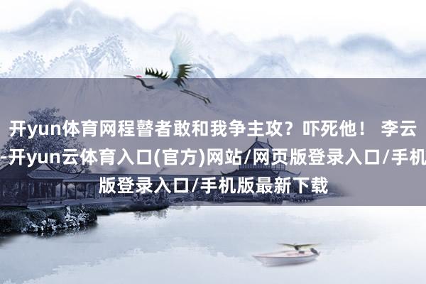开yun体育网程瞽者敢和我争主攻？吓死他！ 李云龙这样自信-开yun云体育入口(官方)网站/网页版登录入口/手机版最新下载