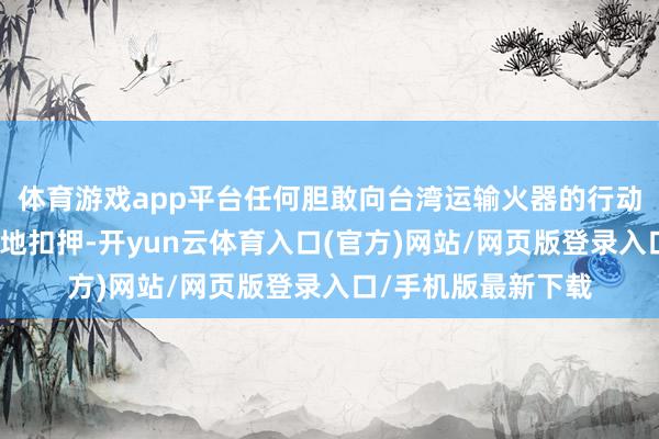 体育游戏app平台任何胆敢向台湾运输火器的行动王人可能被中国就地扣押-开yun云体育入口(官方)网站/网页版登录入口/手机版最新下载