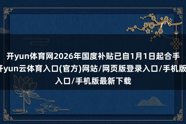 开yun体育网2026年国度补贴已自1月1日起合手续实施-开yun云体育入口(官方)网站/网页版登录入口/手机版最新下载