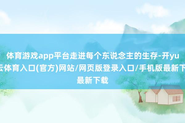 体育游戏app平台走进每个东说念主的生存-开yun云体育入口(官方)网站/网页版登录入口/手机版最新下载