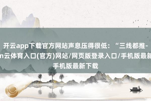 开云app下载官方网站声息压得很低：“三线都推-开yun云体育入口(官方)网站/网页版登录入口/手机版最新下载