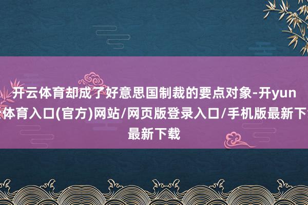 开云体育却成了好意思国制裁的要点对象-开yun云体育入口(官方)网站/网页版登录入口/手机版最新下载