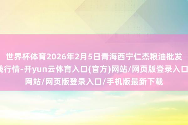 世界杯体育2026年2月5日青海西宁仁杰粮油批发阛阓有限公司价钱行情-开yun云体育入口(官方)网站/网页版登录入口/手机版最新下载