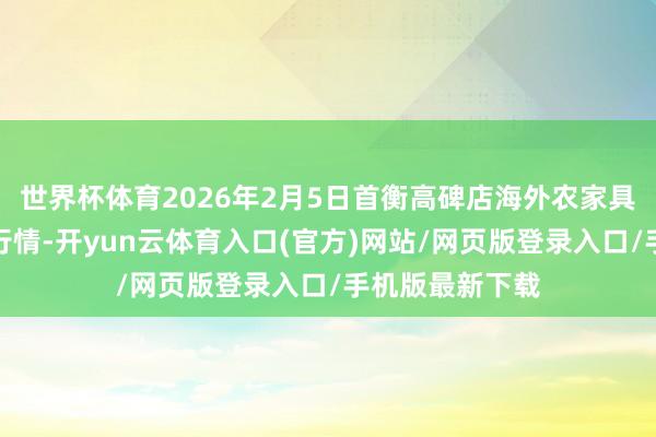 世界杯体育2026年2月5日首衡高碑店海外农家具交游中心价钱行情-开yun云体育入口(官方)网站/网页版登录入口/手机版最新下载